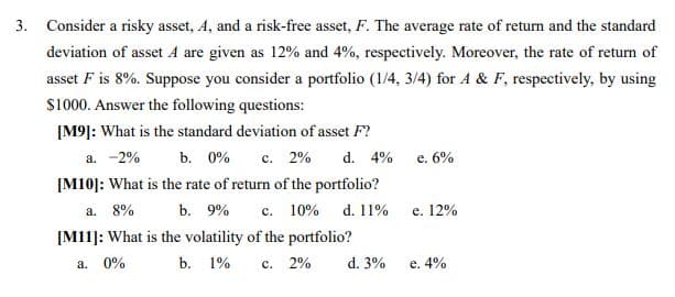 3. Consider a risky asset, A, and a risk-free asset, F. The average rate of return and the standard
deviation of asset A are given as 12% and 4%, respectively. Moreover, the rate of return of
asset F is 8%. Suppose you consider a portfolio (1/4, 3/4) for A & F, respectively, by using
S1000. Answer the following questions:
[M9]: What is the standard deviation of asset F?
d. 4%
a. -2%
b. 0%
c. 2%
e. 6%
с.
[M10]: What is the rate of return of the portfolio?
a. 8%
b. 9%
с. 10%
d. 11%
е. 12%
[M11]: What is the volatility of the portfolio?
a. 0%
b. 1%
с. 2%
d. 3%
e. 4%
