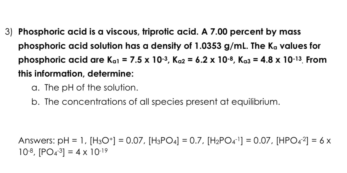 3) Phosphoric acid is a viscous, triprotic acid. A 7.00 percent by mass
phosphoric acid solution has a density of 1.0353 g/mL. The Ka values for
phosphoric acid are Kɑ¹ = 7.5 x 10-³, Kɑ2 = 6.2 x 10-8, Ka3 = 4.8 x 10-¹³. From
this information, determine:
a. The pH of the solution.
b. The concentrations of all species present at equilibrium.
Answers: pH = 1, [H3O+] = 0.07, [H3PO4] = 0.7, [H₂PO4¯¹] = 0.07, [HPO4²] = 6 x
10-8, [PO4-³] = 4 x 10-1⁹
