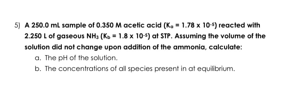 5) A 250.0 mL sample of 0.350 M acetic acid (Ka = 1.78 x 10-5) reacted with
2.250 L of gaseous NH3 (Kb = 1.8 x 10-5) at STP. Assuming the volume of the
solution did not change upon addition of the ammonia, calculate:
a. The pH of the solution.
b. The concentrations of all species present in at equilibrium.