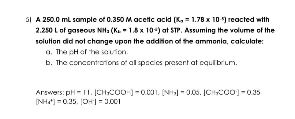 5) A 250.0 mL sample of 0.350 M acetic acid (Ka = 1.78 x 10-5) reacted with
2.250 L of gaseous NH3 (Kb = 1.8 x 10-5) at STP. Assuming the volume of the
solution did not change upon the addition of the ammonia, calculate:
a. The pH of the solution.
b. The concentrations of all species present at equilibrium.
Answers: pH = 11, [CH3COOH] = 0.001, [NH3] = 0.05, [CH3COO-] = 0.35
[NH4+] = 0.35, [OH-] = 0.001