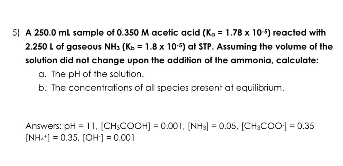 5) A 250.0 mL sample of 0.350 M acetic acid (Kg = 1.78 x 10-5) reacted with
2.250 L of gaseous NH3 (Kb = 1.8 x 10-5) at STP. Assuming the volume of the
solution did not change upon the addition of the ammonia, calculate:
a. The pH of the solution.
b. The concentrations of all species present at equilibrium.
Answers: pH = 11, [CH3COOH] = 0.001, [NH3] = 0.05, [CH3COO-] = 0.35
[NH4+] = 0.35, [OH-] = 0.001