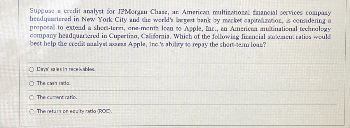 Suppose a credit analyst for JPMorgan Chase, an American multinational financial services company
headquartered in New York City and the world's largest bank by market capitalization, is considering a
proposal to extend a short-term, one-month loan to Apple, Inc., an American multinational technology
company headquartered in Cupertino, California. Which of the following financial statement ratios would
best help the credit analyst assess Apple, Inc.'s ability to repay the short-term loan?
O Days' sales in receivables.
O The cash ratio.
O The current ratio.
O The return on equity ratio (ROE).