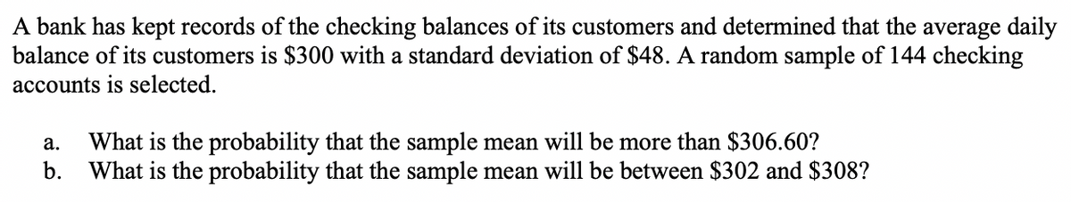 A bank has kept records of the checking balances of its customers and determined that the average daily
balance of its customers is $300 with a standard deviation of $48. A random sample of 144 checking
accounts is selected.
a. What is the probability that the sample mean will be more than $306.60?
b. What is the probability that the sample mean will be between $302 and $308?