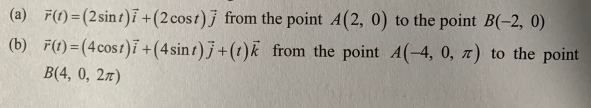 (a) F(t)=(2 sint)7 +(2 cost)] from the point A(2, 0) to the point B(-2, 0)
(b) F(t)=(4 cost)i + (4sint)j + (t)k from the point A(-4, 0, 7) to the point
B(4, 0, 2)