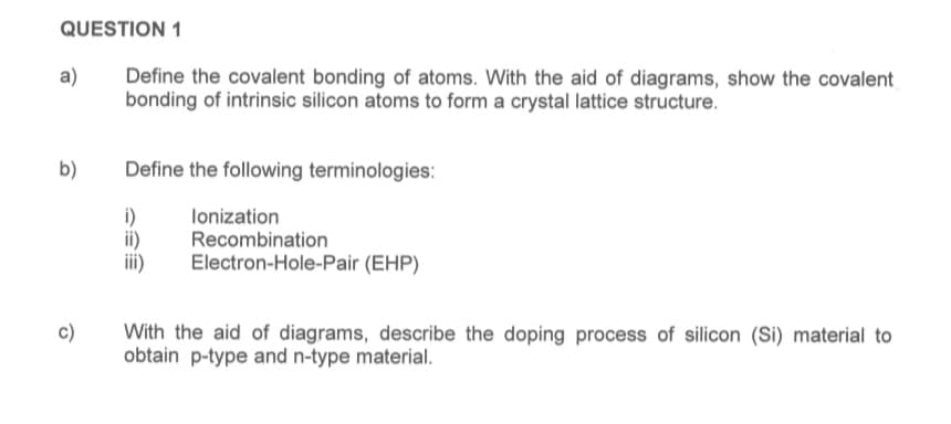 QUESTION 1
a)
b)
c)
Define the covalent bonding of atoms. With the aid of diagrams, show the covalent
bonding of intrinsic silicon atoms to form a crystal lattice structure.
Define the following terminologies:
i)
ii)
iii)
Ionization
Recombination
Electron-Hole-Pair (EHP)
With the aid of diagrams, describe the doping process of silicon (Si) material to
obtain p-type and n-type material.