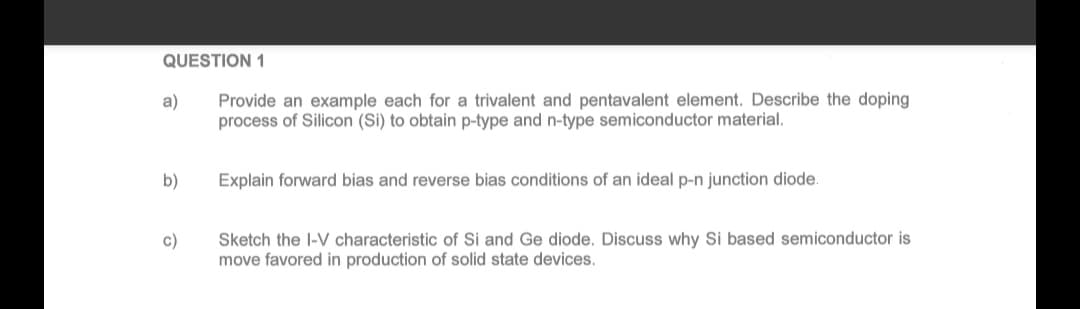 QUESTION 1
Provide an example each for a trivalent and pentavalent element. Describe the doping
process of Silicon (Si) to obtain p-type and n-type semiconductor material.
a)
b)
c)
Explain forward bias and reverse bias conditions of an ideal p-n junction diode.
Sketch the I-V characteristic of Si and Ge diode. Discuss why Si based semiconductor is
move favored in production of solid state devices.