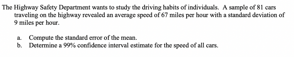 The Highway Safety Department wants to study the driving habits of individuals. A sample of 81 cars
traveling on the highway revealed an average speed of 67 miles per hour with a standard deviation of
9 miles per hour.
a.
Compute the standard error of the mean.
b. Determine a 99% confidence interval estimate for the speed of all cars.
