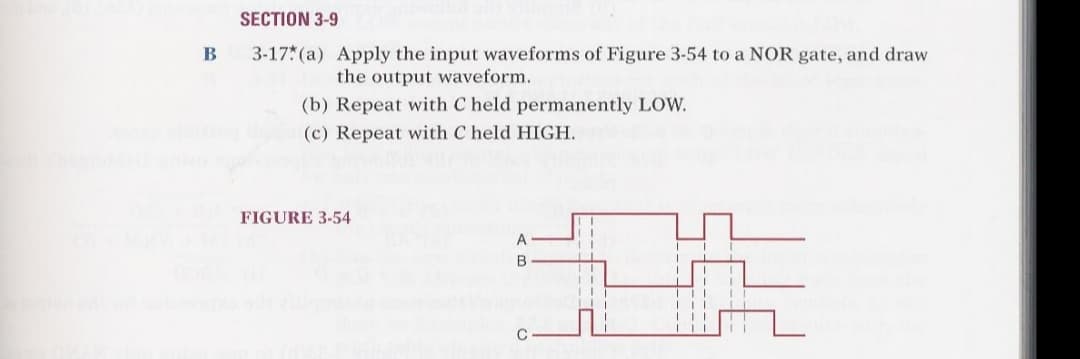 B
SECTION 3-9
3-17 (a) Apply the input waveforms of Figure 3-54 to a NOR gate, and draw
the output waveform.
(b) Repeat with C held permanently LOW.
(c) Repeat with C held HIGH.
FIGURE 3-54
A
B
C
I
I
T
T
T
i
I
I
|||
11
L
I