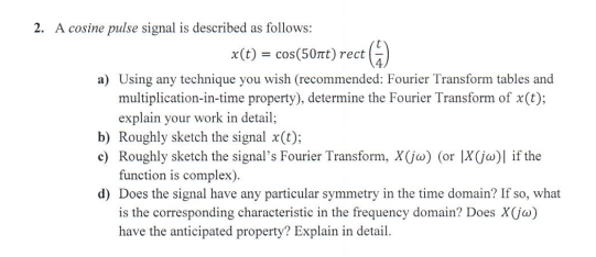 2. A cosine pulse signal is described as follows:
x(t) = cos(50nt) rect
(1)
a) Using any technique you wish (recommended: Fourier Transform tables and
multiplication-in-time property), determine the Fourier Transform of x(t);
explain your work in detail;
b) Roughly sketch the signal x(t);
c) Roughly sketch the signal's Fourier Transform, X(jw) (or IX (jw)| if the
function is complex).
d) Does the signal have any particular symmetry in the time domain? If so, what
is the corresponding characteristic in the frequency domain? Does Xx(jw)
have the anticipated property? Explain in detail.