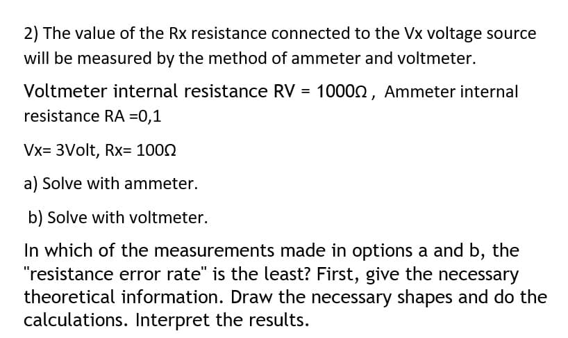 2) The value of the Rx resistance connected to the Vx voltage source
will be measured by the method of ammeter and voltmeter.
Voltmeter internal resistance RV = 10002, Ammeter internal
resistance RA =0,1
Vx= 3Volt, Rx= 1000
a) Solve with ammeter.
b) Solve with voltmeter.
In which of the measurements made in options a and b, the
"resistance error rate" is the least? First, give the necessary
theoretical information. Draw the necessary shapes and do the
calculations. Interpret the results.
