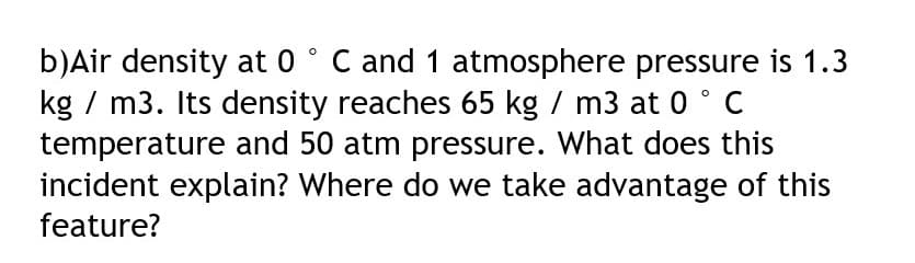 b)Air density at 0° C and 1 atmosphere pressure is 1.3
kg / m3. Its density reaches 65 kg / m3 at 0 ° C
temperature and 50 atm pressure. What does this
incident explain? Where do we take advantage of this
feature?

