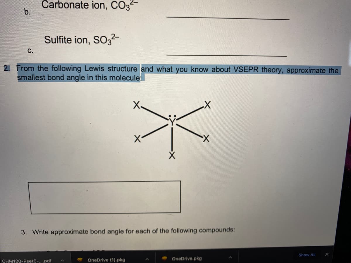 Carbonate ion, CO3
b.
Sulfite ion, SO32-
С.
2. From the following Lewis structure and what you know about VSEPR theory, approximate the
smallest bond angle in this molecule:
X,
3. Write approximate bond angle for each of the following compounds:
Show All
OneDrive (1).pkg
OneDrive.pkg
CHM120-Pset6-....pdf
