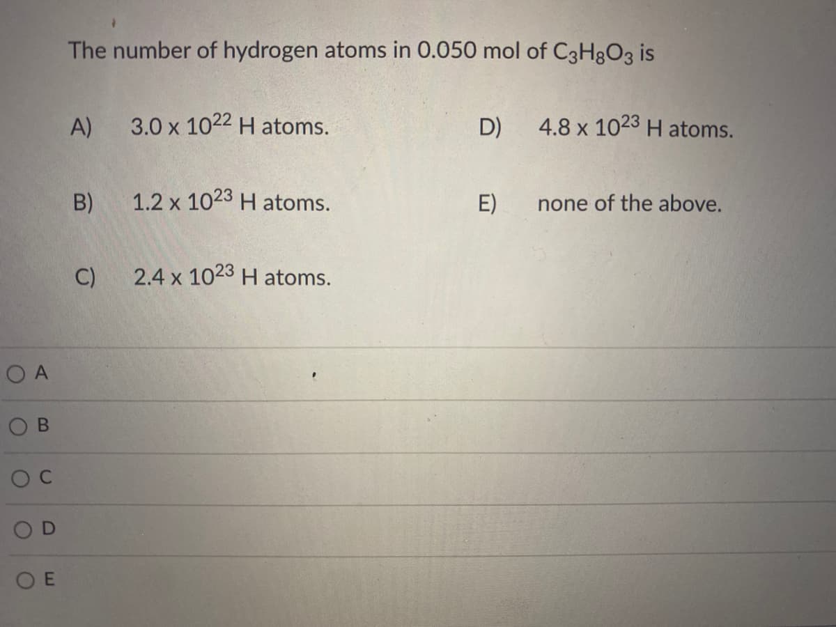 The number of hydrogen atoms in 0.050 mol of C3H8O3 is
A)
3.0 x 1022 H atoms.
D)
4.8 x 1023 H atoms.
B)
1.2 x 1023 H atoms.
E)
none of the above.
C)
2.4 x 1023 H atoms.
O A
O C
O D
O E
