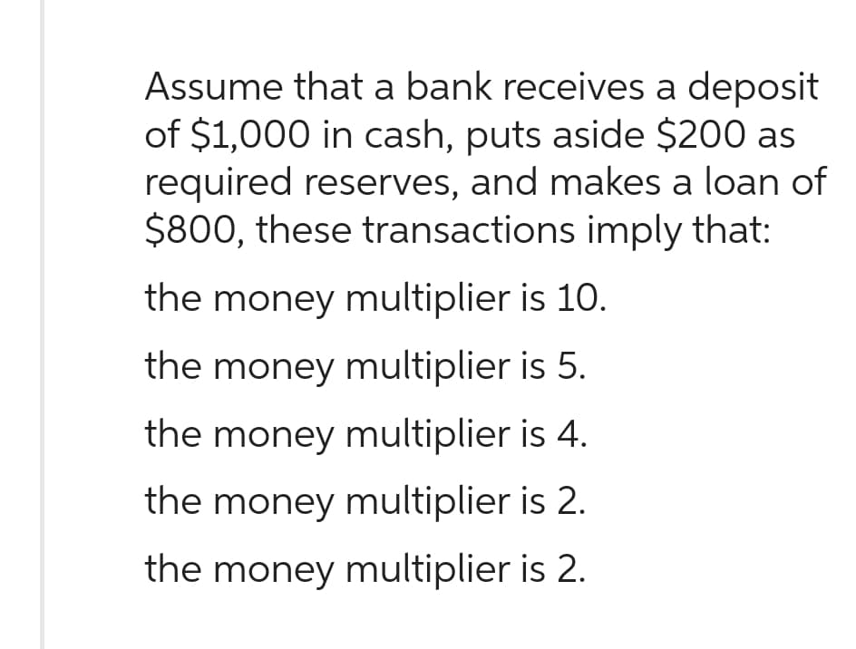 Assume that a bank receives a deposit
of $1,000 in cash, puts aside $200 as
required reserves, and makes a loan of
$800, these transactions imply that:
the money multiplier is 10.
the money multiplier is 5.
the money multiplier is 4.
the money multiplier is 2.
the money multiplier is 2.