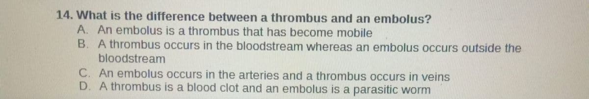 14. What is the difference between a thrombus and an embolus?
A. An embolus is a thrombus that has become mobile
B. A thrombus occurs in the bloodstream whereas an embolus occurs outside the
bloodstream
C. An embolus occurs in the arteries and a thrombus occurs in veins
D. A thrombus is a blood clot and an embolus is a parasitic worm
