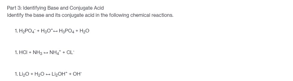 Part 3: Identifying Base and Conjugate Acid
Identify the base and its conjugate acid in the following chemical reactions.
1. H₂PO4 + H3O*→ H3PO4 + H₂O
1. HCI + NH3 → NH4* + CL
1. Li₂O + H₂O → Li₂OH* + OH-