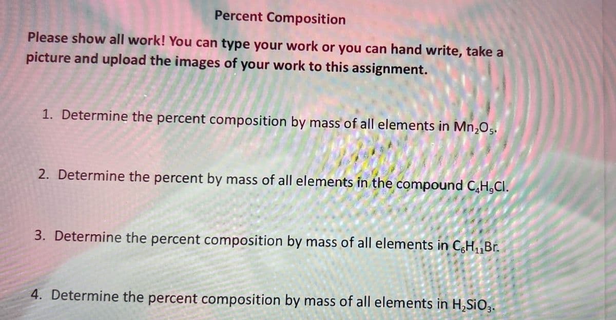 Percent Composition
Please show all work! You can type your work or you can hand write, take a
picture and upload the images of your work to this assignment.
1. Determine the percent composition by mass of all elements in Mn₂05.
2. Determine the percent by mass of all elements in the compound C₂H,CI.
3. Determine the percent composition by mass of all elements in C,H₁₁Br.
4. Determine the percent composition by mass of all elements in H₂SiO3.