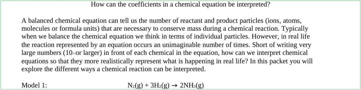 How can the coefficients in a chemical equation be interpreted?
A balanced chemical equation can tell us the number of reactant and product particles (ions, atoms,
molecules or formula units) that are necessary to conserve mass during a chemical reaction. Typically
when we balance the chemical equation we think in terms of individual particles. However, in real life
the reaction represented by an equation occurs an unimaginable number of times. Short of writing very
large numbers (10 or larger) in front of each chemical in the equation, how can we interpret chemical
equations so that they more realistically represent what is happening in real life? In this packet you will
explore the different ways a chemical reaction can be interpreted.
N₂(g) + 3H₂(g)
2NH3(g)
Model 1: