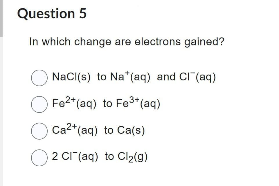 Question 5
In which change are electrons gained?
NaCl(s) to Na+ (aq) and Cl¯(aq)
Fe2+ (aq) to Fe³+ (aq)
Ca2+ (aq) to Ca(s)
2 Cl(aq) to Cl₂(g)