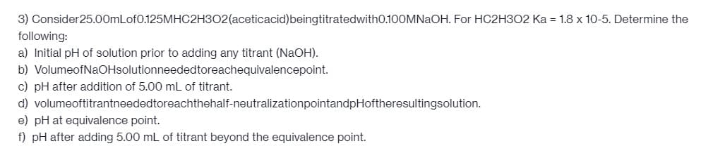 3) Consider25.00mLof0.125MHC2H302(aceticacid) beingtitratedwith0.100MNaOH. For HC2H302 Ka = 1.8 x 10-5. Determine the
following:
a) Initial pH of solution prior to adding any titrant (NaOH).
b) VolumeofNaOHsolutionneeded toreachequivalencepoint.
c) pH after addition of 5.00 mL of titrant.
d) volumeoftitrantneeded toreachthehalf-neutralization pointandpHoftheresultingsolution.
e) pH at equivalence point.
f) pH after adding 5.00 mL of titrant beyond the equivalence point.
