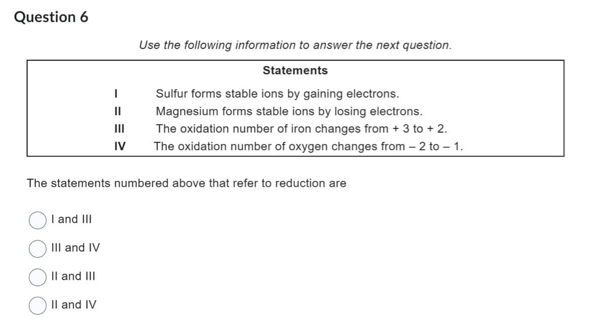Question 6
I and III
III and IV
The statements numbered above that refer to reduction are
II and III
|
II and IV
Use the following information to answer the next question.
Statements
Sulfur forms stable ions by gaining electrons.
Magnesium forms stable ions by losing electrons.
The oxidation number of iron changes from + 3 to + 2.
||
|||
IV The oxidation number of oxygen changes from – 2 to – 1.
-