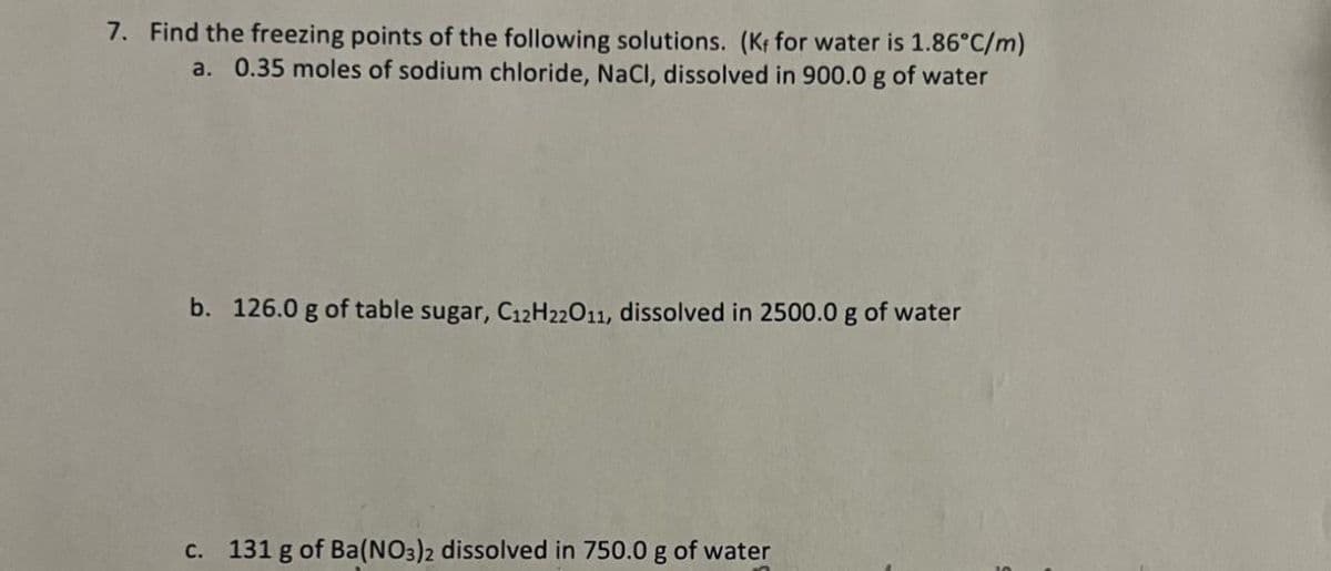 7. Find the freezing points of the following solutions. (Kf for water is 1.86°C/m)
a. 0.35 moles of sodium chloride, NaCl, dissolved in 900.0 g of water
b. 126.0 g of table sugar, C12H22011, dissolved in 2500.0 g of water
c. 131 g of Ba(NO3)2 dissolved in 750.0 g of water