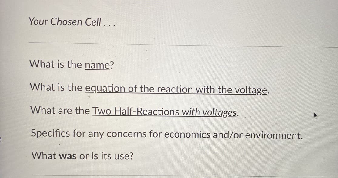 Your Chosen Cell...
What is the name?
What is the equation of the reaction with the voltage.
What are the Two Half-Reactions with voltages.
Specifics for any concerns for economics and/or environment.
What was or is its use?
