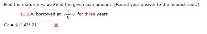 Find the maturity value FV of the given loan amount. (Round your answer to the nearest cent.)
$1,200 borrowed at 7-% for three years
8
FV = $ 1,475.21
