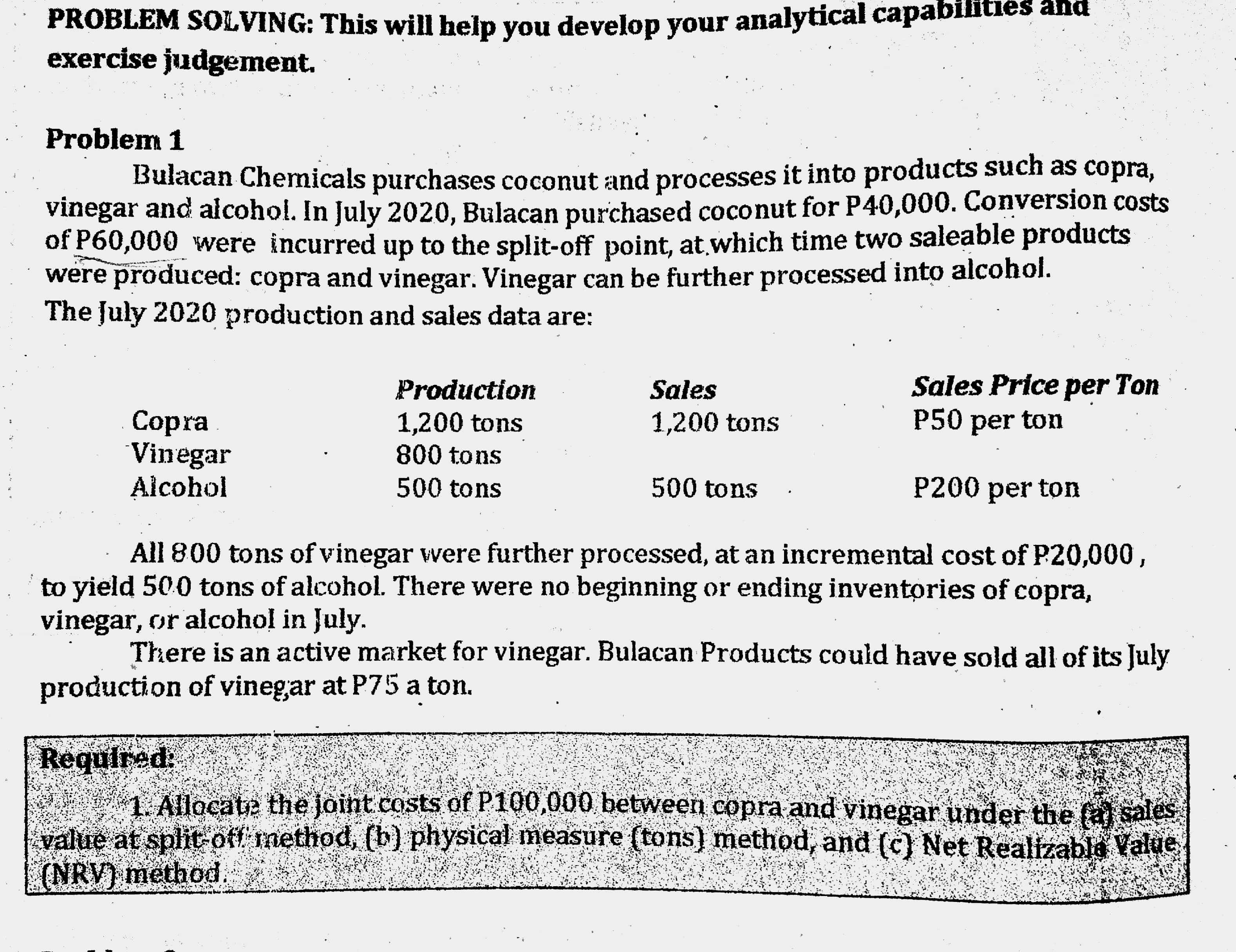 PROBLEM SOLVING: This will help you develop your analytical capabinles and
exercise judgement.
Problem 1
Bulacan Chemicals purchases coconut and processes it into products such as copra,
vinegar and alcohol. In July 2020, Bulacan purchased coconut for P40,000. Conversion costs
of P60,000 were incurred up to the split-off point, at which time two saleable products
were produced: copra and vinegar. Vinegar can be further processed into alcohol.
The July 2020 production and sales data are:
Sales Price per Ton
P50 per ton
Production
Sales
Copra
Vinegar
Alcohol
1,200 tons
800 tons
1,200 tons
500 tons
500 tons
P200 per ton
