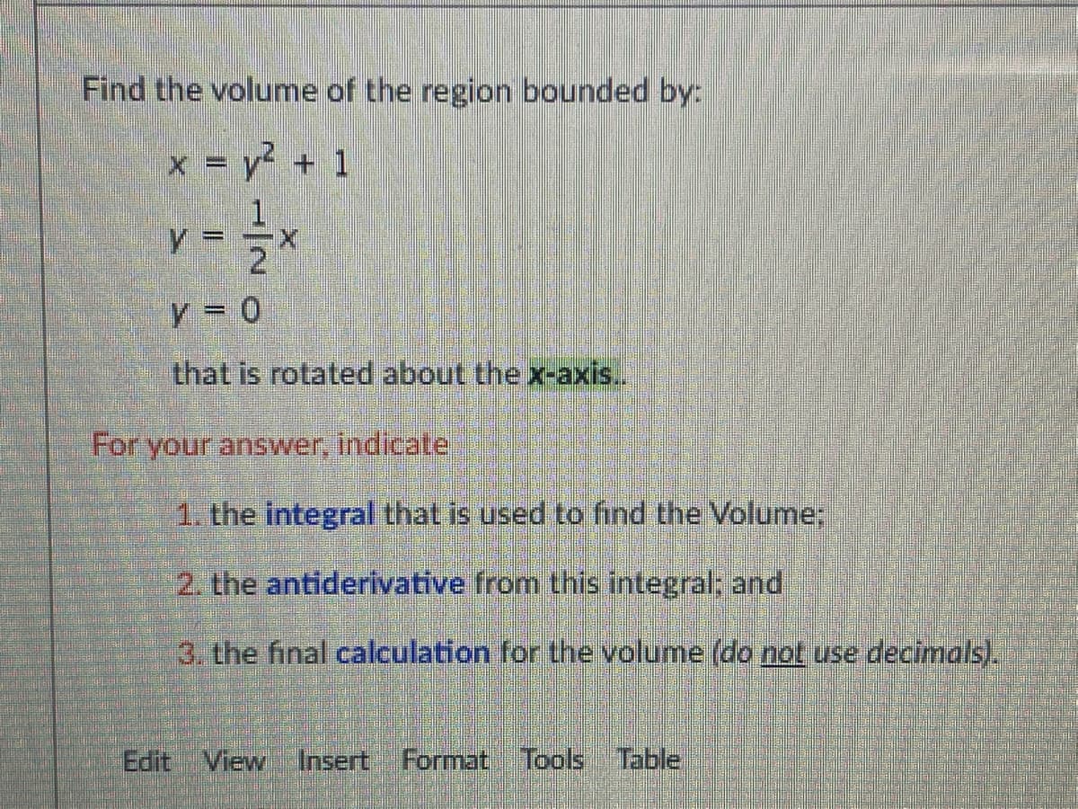 Find the volume of the region bounded by:
x = y + 1
that is rotated about the x-axis.
For your answer, indicate
1. the integral that is used to find the Volume;
2. the antiderivative from this integral; and
3. the final calculation for the volume (do not use decimals).
Edit View Insert Format Tools Table
