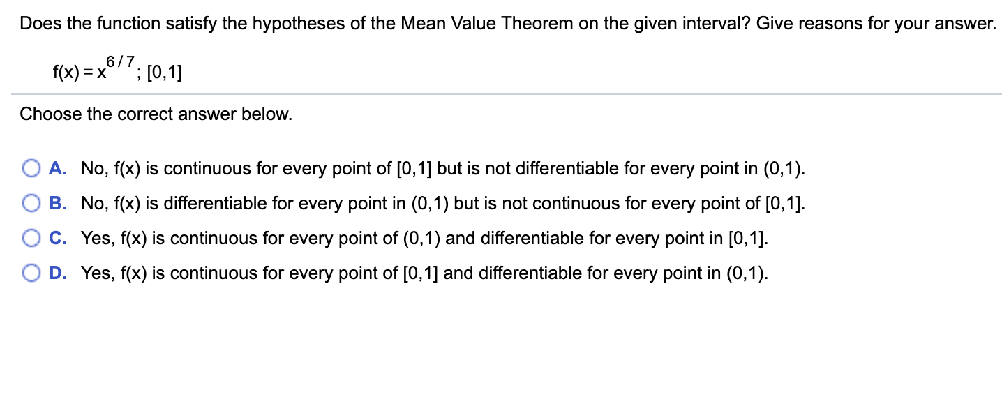 Does the function satisfy the hypotheses of the Mean Value Theorem on the given interval? Give reasons for your answer.
6/7
f(x) = x
;[0,1]
Choose the correct answer below.
A. No, f(x) is continuous for every point of [0,1] but is not differentiable for every point in (0,1)
B. No, f(x) is differentiable for every point in (0,1) but is not continuous for every point of [0,1]
C. Yes, f(x) is continuous for every point of (0,1) and differentiable for every point in [0,1].
D. Yes, f(x) is continuous for every point of [0,1] and differentiable for every point in (0,1)
