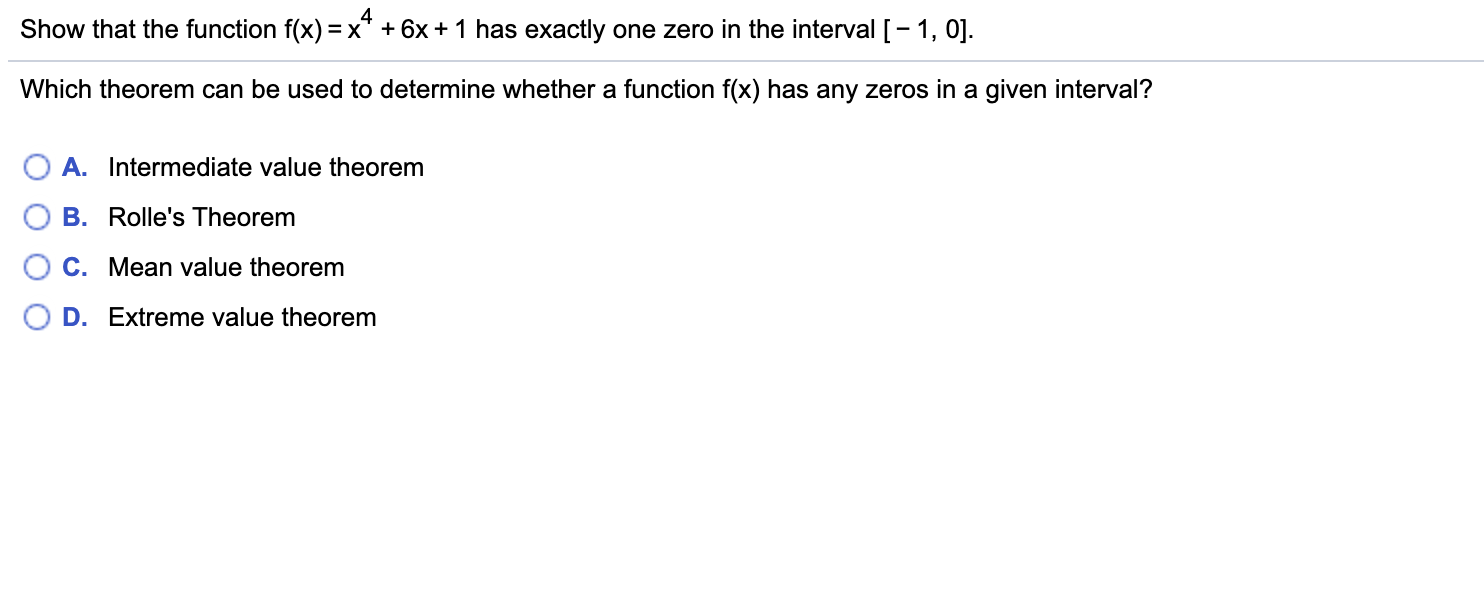 4
Show that the function f(x) =x" +6x +1 has exactly one zero in the interval [-1, 0]
Which theorem can be used to determine whether a function f(x) has any zeros in a given interval?
A. Intermediate value theorem
B. Rolle's Theorem
C. Mean value theorem
D. Extreme value theorem
