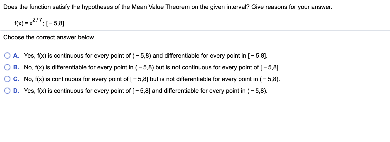 Does the function satisfy the hypotheses of the Mean Value Theorem on the given interval? Give reasons for your answer.
2/7
E X
;I-5,8]
f(x)
Choose the correct answer below.
A. Yes, f(x) is continuous for every point of (-5,8) and differentiable for every point in [-5,8
B. No, f(x) is differentiable for every point in (-5,8) but is not continuous for every point of [-5,8]
C. No, f(x) is continuous for every point of [- 5,8] but is not differentiable for every point in (- 5,8)
D. Yes, f(x) is continuous for every point of [-5,8] and differentiable for every point in (-5,8)

