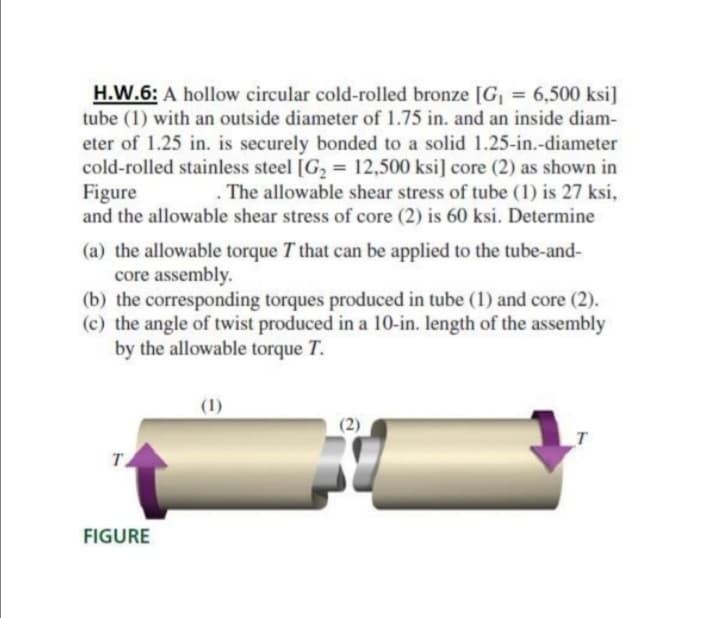 H.W.6: A hollow circular cold-rolled bronze [G, = 6,500 ksi]
tube (1) with an outside diameter of 1.75 in. and an inside diam-
eter of 1.25 in. is securely bonded to a solid 1.25-in.-diameter
cold-rolled stainless steel [G2 = 12,500 ksi] core (2) as shown in
Figure
and the allowable shear stress of core (2) is 60 ksi. Determine
. The allowable shear stress of tube (1) is 27 ksi,
(a) the allowable torque T that can be applied to the tube-and-
core assembly.
(b) the corresponding torques produced in tube (1) and core (2).
(c) the angle of twist produced in a 10-in. length of the assembly
by the allowable torque T.
(1)
т.
FIGURE
