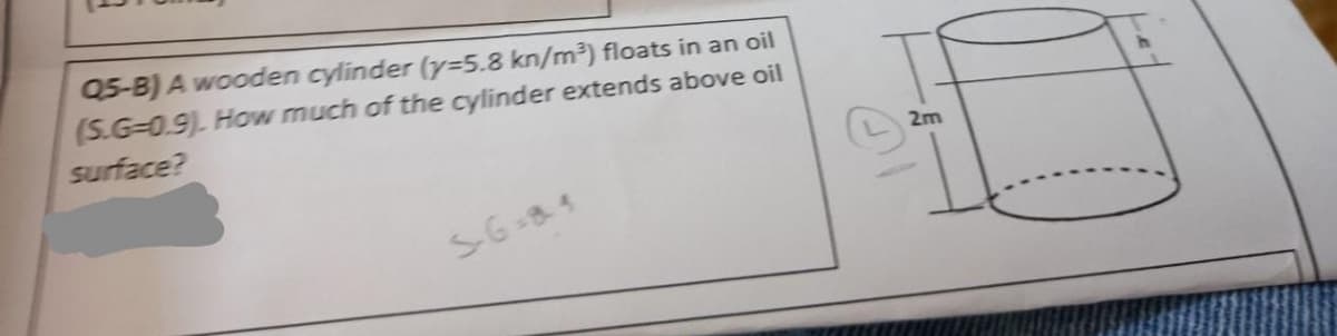 Q5-B) A wooden cylinder (y=5.8 kn/m³) floats in an oil
(S.G-0.9). How much of the cylinder extends above oil
surface?
5-6=84
2m