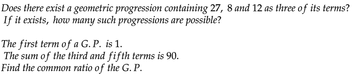 Does there exist a geometric progression containing 27, 8 and 12 as three of its terms?
If it exists, how many such progressions are possible?
The first term of a G. P. is 1.
The sum of the third and fifth terms is 90.
Find the common ratio of the G. P.