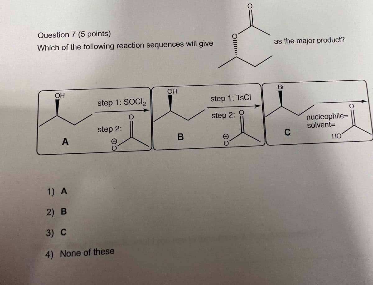 Question 7 (5 points)
Which of the following reaction sequences will give
as the major product?
OH
OH
Br
step 1: SOCI 2
step 1: TsCl
O
O
step 2:
step 2:
nucleophile=
solvent=
A
B
C
HO
1) A
2) B
3) C
4) None of these