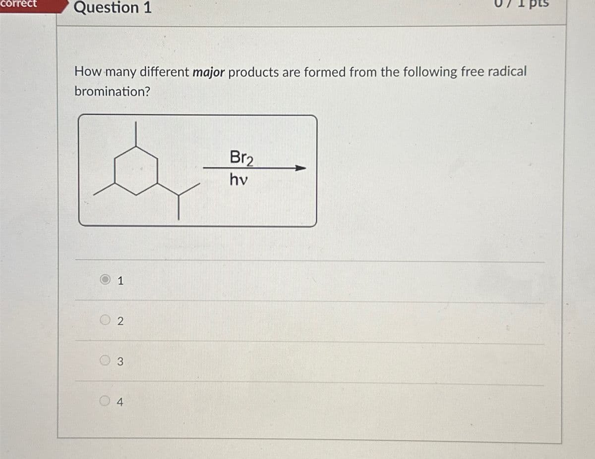 correct
Question 1
How many different major products are formed from the following free radical
bromination?
1
2
3
4
Br2
hv
pts