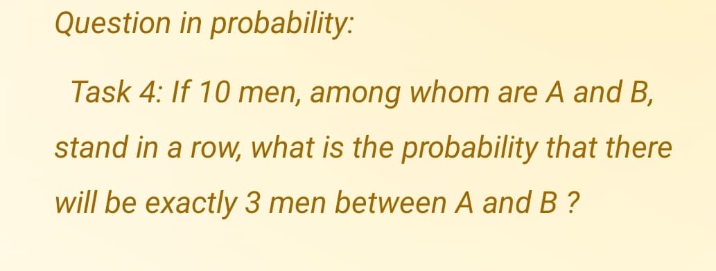 Question in probability:
Task 4: If 10 men, among whom are A and B,
stand in a row, what is the probability that there
will be exactly 3 men between A and B ?
