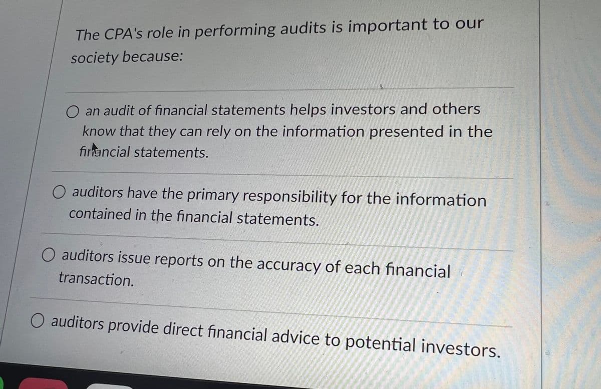The CPA's role in performing audits is important to our
society because:
O an audit of financial statements helps investors and others
know that they can rely on the information presented in the
financial statements.
O auditors have the primary responsibility for the information
contained in the financial statements.
auditors issue reports on the accuracy of each financial
transaction.
auditors provide direct financial advice to potential investors.