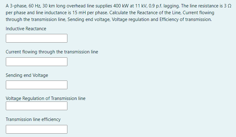 A 3-phase, 60 Hz, 30 km long overhead line supplies 400 kW at 11 kV, 0.9 p.f. lagging. The line resistance is 3 0
per phase and line inductance is 15 mH per phase. Calculate the Reactance of the Line, Current flowing
through the transmission line, Sending end voltage, Voltage regulation and Efficiency of transmission.
Inductive Reactance
Current flowing through the transmission line
Sending end Voltage
Voltage Regulation of Transmission line
Transmission line efficiency
