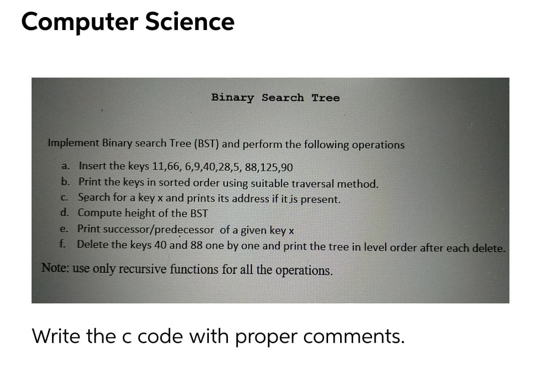 Computer Science
Binary Search Tree
Implement Binary search Tree (BST) and perform the following operations
a. Insert the keys 11,66, 6,9,40,28,5, 88,125,90
b. Print the keys in sorted order using suitable traversal method.
C. Search for a key x and prints its address if it is present.
d. Compute height of the BST
e. Print successor/predecessor of a given key
f. Delete the keys 40 and 88 one by one and print the tree in level order after each delete.
Note: use only recursive functions for all the operations.
Write the c code with proper comments.
