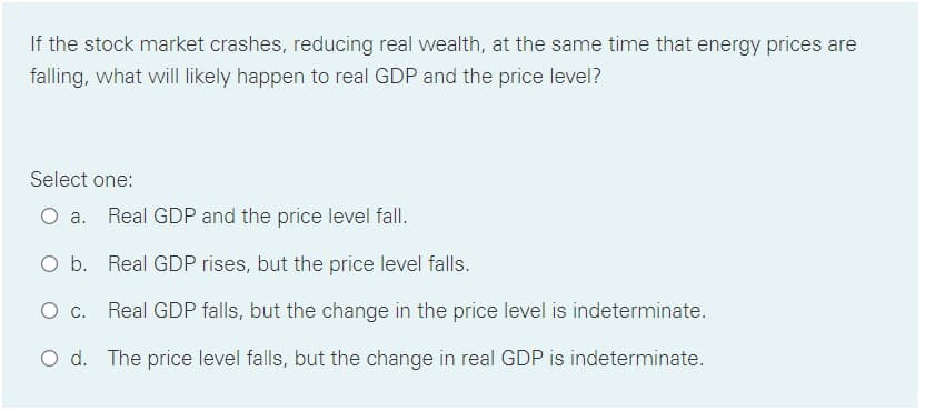If the stock market crashes, reducing real wealth, at the same time that energy prices are
falling, what will likely happen to real GDP and the price level?
Select one:
O a. Real GDP and the price level fall.
O b. Real GDP rises, but the price level falls.
C.
Real GDP falls, but the change in the price level is indeterminate.
O d. The price level falls, but the change in real GDP is indeterminate.
