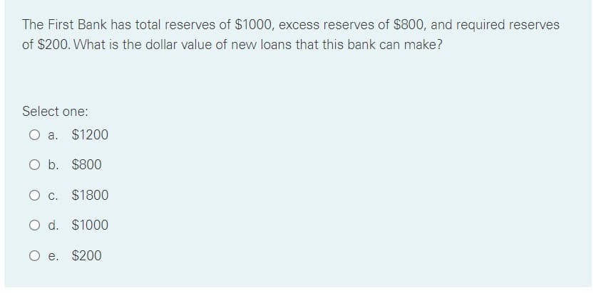 The First Bank has total reserves of $1000, excess reserves of $800, and required reserves
of $200. What is the dollar value of new loans that this bank can make?
Select one:
O a. $1200
O b. $800
O c. $1800
O d. $1000
O e. $200
