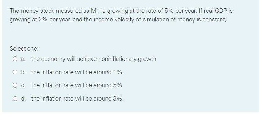 The money stock measured as M1 is growing at the rate of 5% per year. If real GDP is
growing at 2% per year, and the income velocity of circulation of money is constant,
Select one:
the economy will achieve noninflationary growth
O b. the inflation rate will be around 1%.
O c. the inflation rate will be around 5%
O d. the inflation rate will be around 3%.
