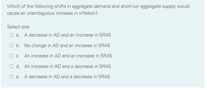 Which of the following shifts in aggregate demand and short-run aggregate supply would
cause an unambiguous increase in inflation?
Select one:
O a. A decrease in AD and an increase in SRAS
O b. No change in AD and an increase in SRAS
O c. An increase in AD and an increase in SRAS
d. An increase in AD and a decrease in SRAS
O e. A decrease in AD and a decrease in SRAS

