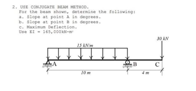 2. USE CONJUGATE BEAM METHOD.
For the beam shown, determine the following:
a. Slope at point A in degrees.
b. Slope at point B in degrees.
c. Maximum Deflection.
Use EI - 165,000KN-m
30 kN
15 kN/m
B
C
10 m
4 m
