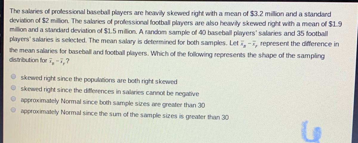 The salaries of professional baseball players are heavily skewed right with a mean of $3.2 million and a standard
deviation of $2 million. The salaries of professional football players are also heavily skewed right with a mean of $1.9
million and a standard deviation of $1.5 million. A random sample of 40 baseball players' salaries and 35 football
players' salaries is selected. The mean salary is determined for both samples. Let -, represent the difference in
the mean salaries for baseball and football players. Which of the following represents the shape of the sampling
distribution for ,-7,?
skewed right since the populations are both right skewed
skewed right since the differences in salaries cannot be negative
approximately Normal since both sample sizes are greater than 30
approximately Normal since the sum of the sample sizes is greater than 30
