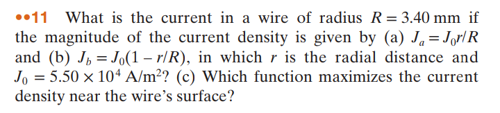 ••11
What is the current in a wire of radius R= 3.40 mm if
the magnitude of the current density is given by (a) J.=Jor/R
and (b) J, =Jo(1 – r/R), in which r is the radial distance and
Jo = 5.50 × 10ª A/m²? (c) Which function maximizes the current
density near the wire's surface?
%3D
