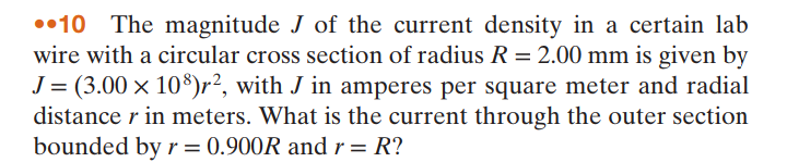 ••10 The magnitude J of the current density in a certain lab
wire with a circular cross section of radius R = 2.00 mm is given by
J = (3.00 × 10$)r², with J in amperes per square meter and radial
distance r in meters. What is the current through the outer section
bounded by r = 0.900R and r = R?
%3D
